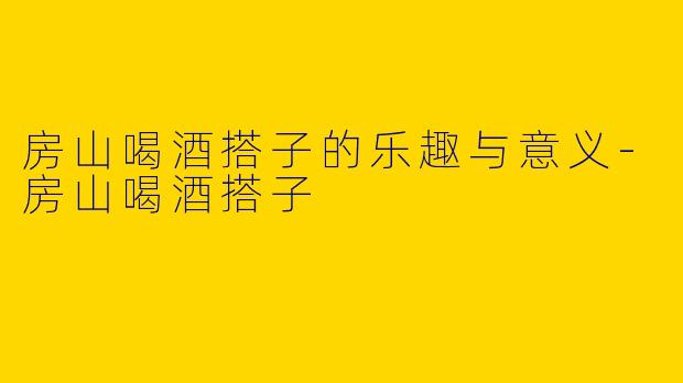 房山喝酒搭子的乐趣与意义