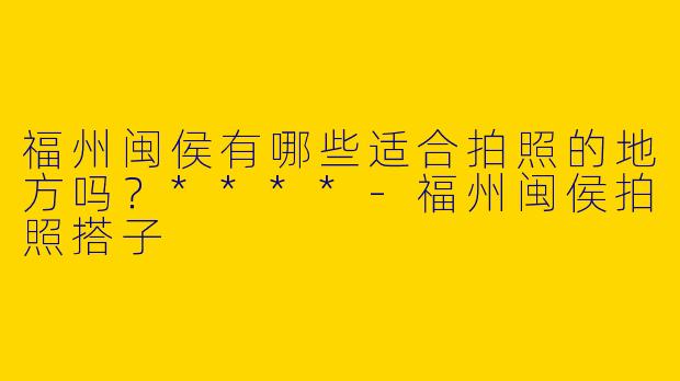 福州闽侯有哪些适合拍照的地方吗？****