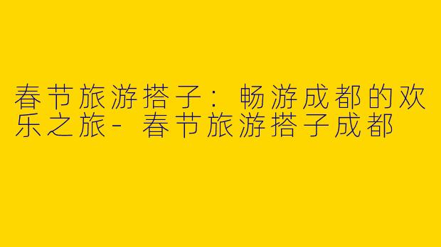 春节旅游搭子：畅游成都的欢乐之旅-春节旅游搭子成都
