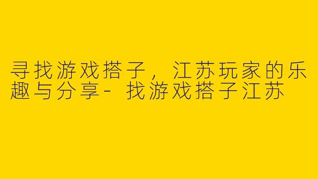 寻找游戏搭子，江苏玩家的乐趣与分享-找游戏搭子江苏