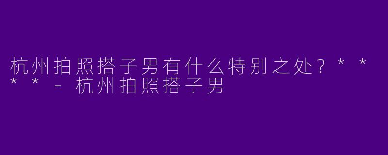 杭州拍照搭子男有什么特别之处？****