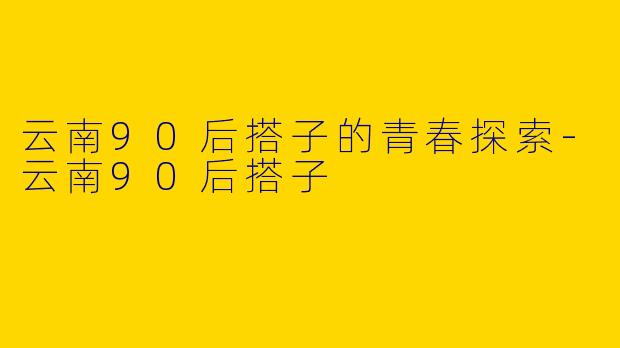 云南90后搭子的青春探索-云南90后搭子