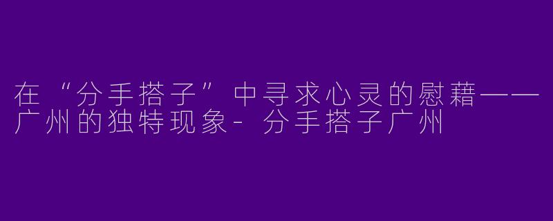 在“分手搭子”中寻求心灵的慰藉——广州的独特现象-分手搭子广州