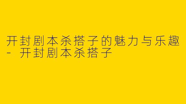 开封剧本杀搭子的魅力与乐趣