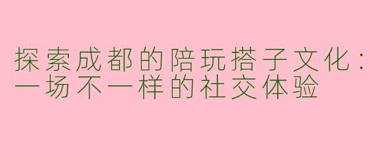 探索成都的陪玩搭子文化：一场不一样的社交体验