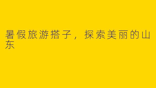 暑假旅游搭子，探索美丽的山东