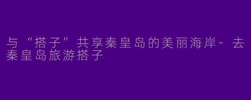与“搭子”共享秦皇岛的美丽海岸-去秦皇岛旅游搭子