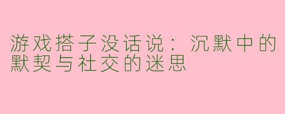 游戏搭子没话说：沉默中的默契与社交的迷思