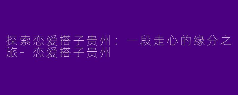 探索恋爱搭子贵州：一段走心的缘分之旅-恋爱搭子贵州