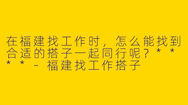 在福建找工作时，怎么能找到合适的搭子一起同行呢？****