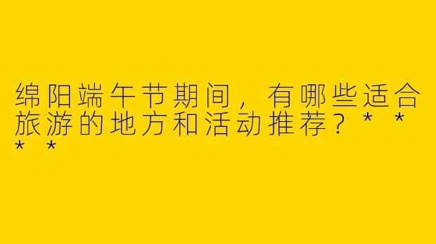绵阳端午节期间，有哪些适合旅游的地方和活动推荐？****