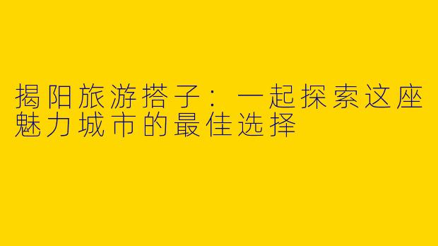 揭阳旅游搭子:一起探索这座魅力城市的最佳选择