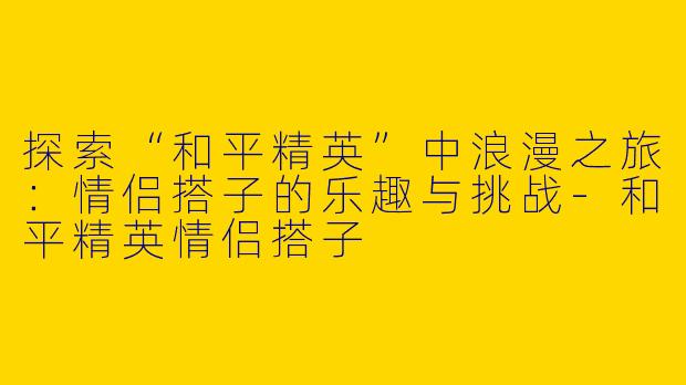 探索“和平精英”中浪漫之旅：情侣搭子的乐趣与挑战-和平精英情侣搭子