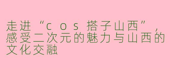 走进“cos搭子山西”，感受二次元的魅力与山西的文化交融
