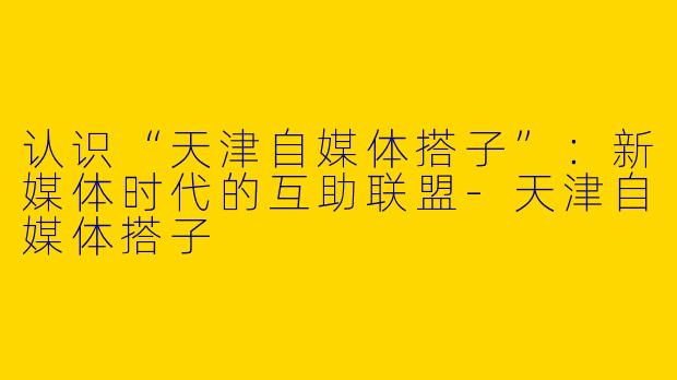 认识“天津自媒体搭子”：新媒体时代的互助联盟-天津自媒体搭子