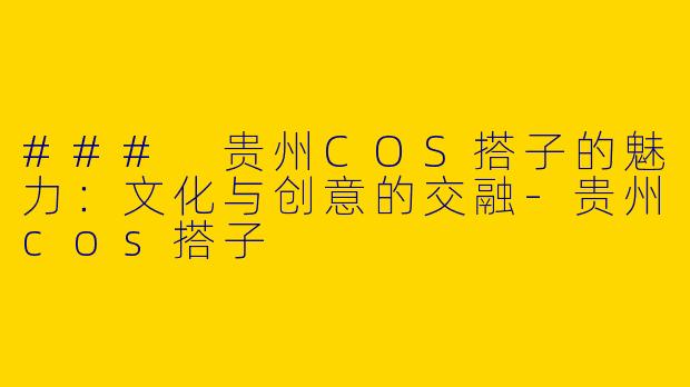 ### 贵州COS搭子的魅力：文化与创意的交融-贵州cos搭子
