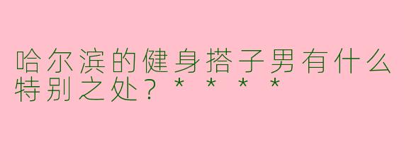 哈尔滨的健身搭子男有什么特别之处？****