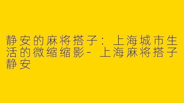 静安的麻将搭子:上海城市生活的微缩缩影