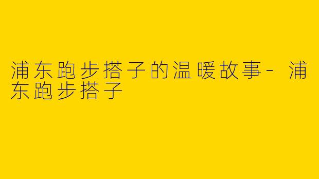 浦东跑步搭子的温暖故事