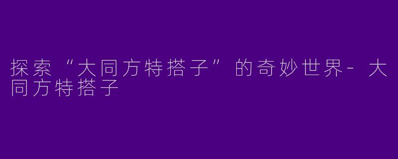 探索“大同方特搭子”的奇妙世界-大同方特搭子