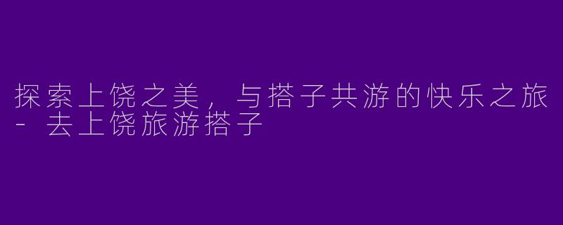 探索上饶之美，与搭子共游的快乐之旅-去上饶旅游搭子
