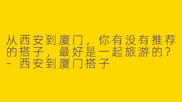 从西安到厦门，你有没有推荐的搭子，最好是一起旅游的？-西安到厦门搭子