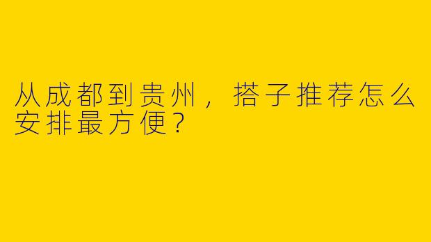 从成都到贵州,搭子推荐怎么安排最方便?
