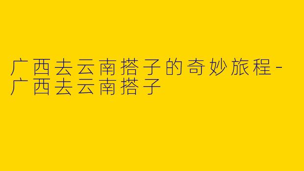 广西去云南搭子的奇妙旅程-广西去云南搭子