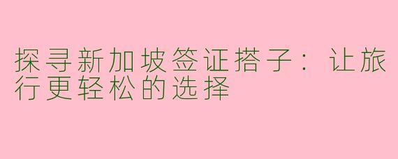 探寻新加坡签证搭子：让旅行更轻松的选择