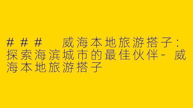 ### 威海本地旅游搭子：探索海滨城市的最佳伙伴-威海本地旅游搭子