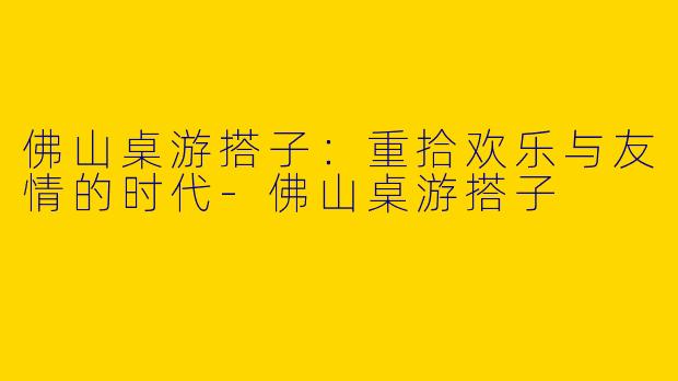 佛山桌游搭子：重拾欢乐与友情的时代-佛山桌游搭子