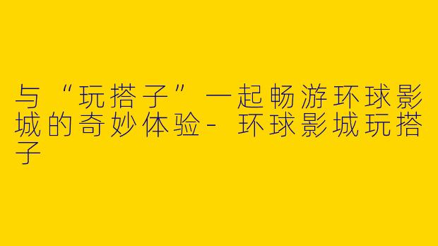与“玩搭子”一起畅游环球影城的奇妙体验-环球影城玩搭子