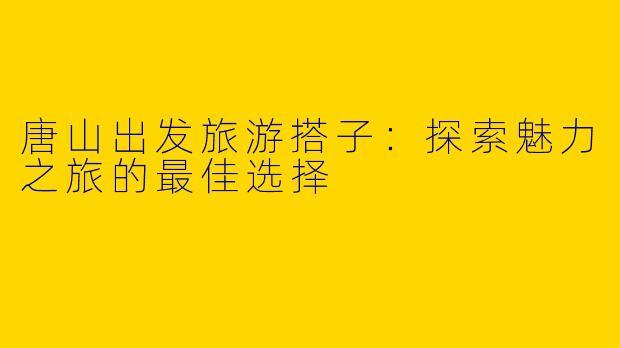 唐山出发旅游搭子：探索魅力之旅的最佳选择