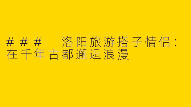 ### 洛阳旅游搭子情侣：在千年古都邂逅浪漫