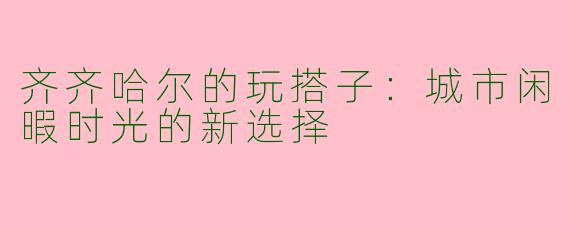 齐齐哈尔的玩搭子:城市闲暇时光的新选择