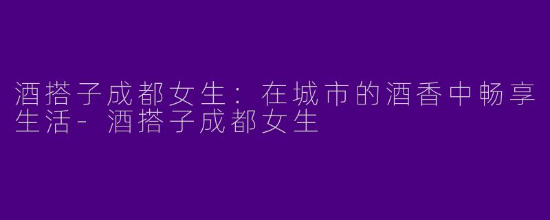 酒搭子成都女生：在城市的酒香中畅享生活-酒搭子成都女生