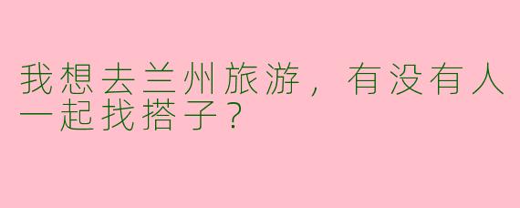 我想去兰州旅游,有没有人一起找搭子?