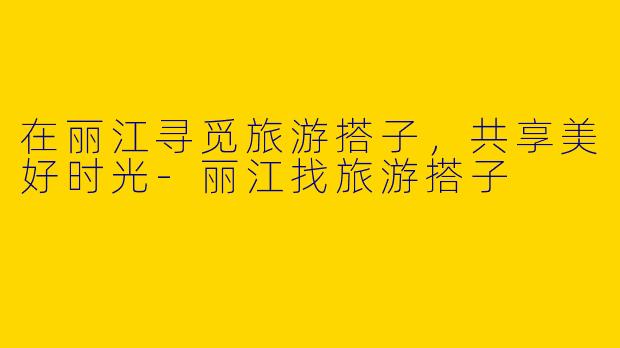 在丽江寻觅旅游搭子，共享美好时光