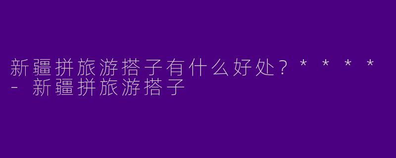 新疆拼旅游搭子有什么好处？****-新疆拼旅游搭子