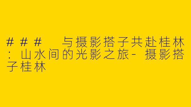### 与摄影搭子共赴桂林：山水间的光影之旅-摄影搭子桂林