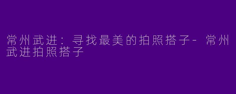 常州武进：寻找最美的拍照搭子-常州武进拍照搭子