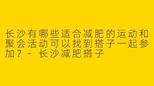 长沙有哪些适合减肥的运动和聚会活动可以找到搭子一起参加?