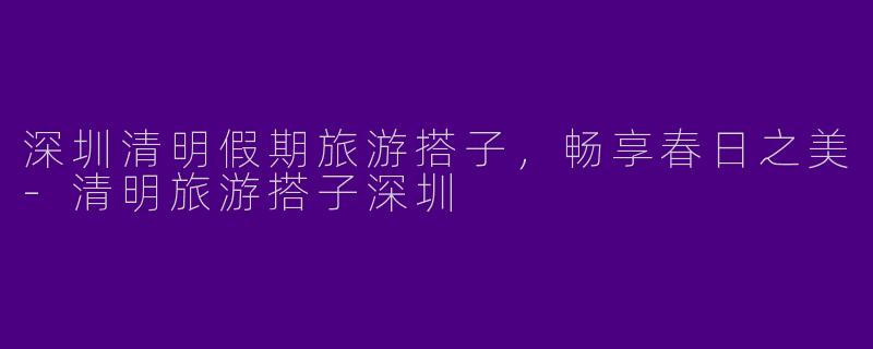 深圳清明假期旅游搭子，畅享春日之美