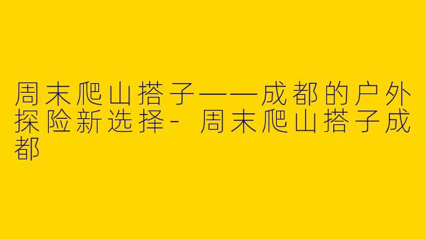 周末爬山搭子——成都的户外探险新选择-周末爬山搭子成都