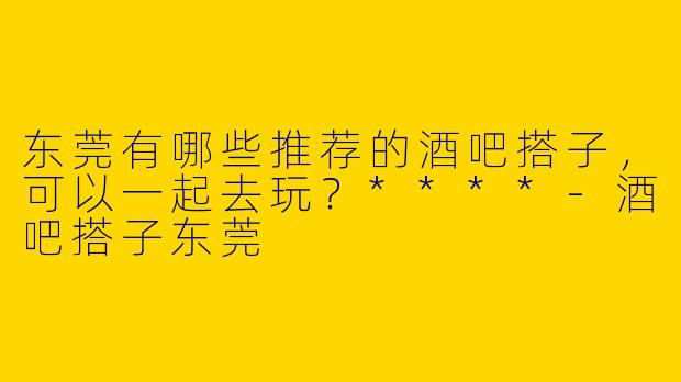 东莞有哪些推荐的酒吧搭子,可以一起去玩?****