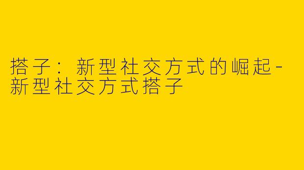 搭子：新型社交方式的崛起-新型社交方式搭子