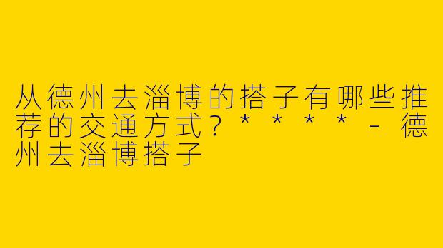 从德州去淄博的搭子有哪些推荐的交通方式？****