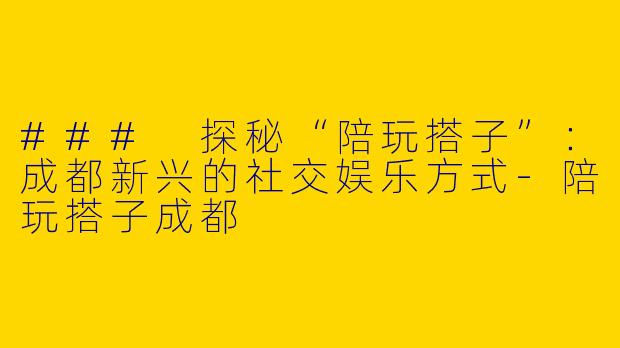 ### 探秘“陪玩搭子”：成都新兴的社交娱乐方式-陪玩搭子成都