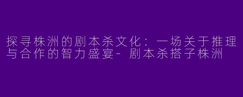 探寻株洲的剧本杀文化:一场关于推理与合作的智力盛宴