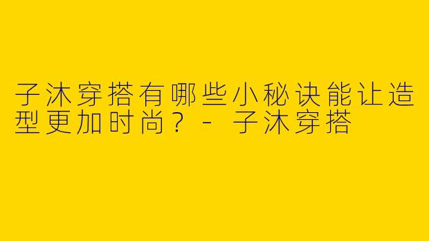 子沐穿搭有哪些小秘诀能让造型更加时尚？